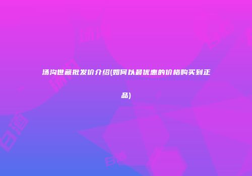 汤沟世藏批发价介绍(如何以最优惠的价格购买到正品)