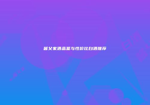 酱父家酒品鉴与性价比白酒推荐