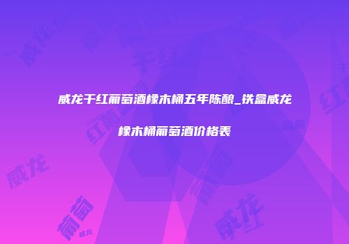 威龙干红葡萄酒橡木桶五年陈酿_铁盒威龙橡木桶葡萄酒价格表