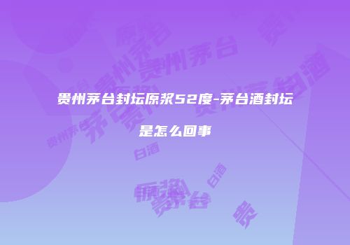 贵州茅台封坛原浆52度-茅台酒封坛是怎么回事