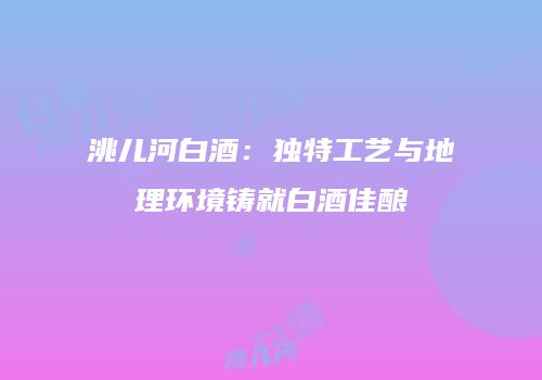 洮儿河白酒：独特工艺与地理环境铸就白酒佳酿