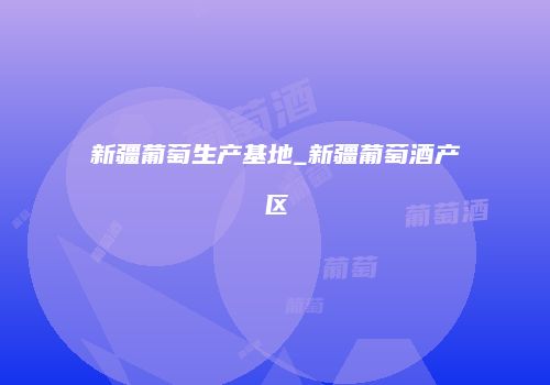 新疆葡萄生产基地_新疆葡萄酒产区