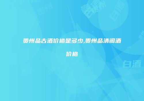 贵州品古酒价格是多少,贵州品清阁酒价格