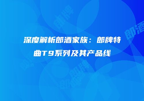 深度解析郎酒家族：郎牌特曲T9系列及其产品线