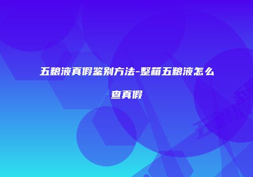 五粮液真假鉴别方法-整箱五粮液怎么查真假