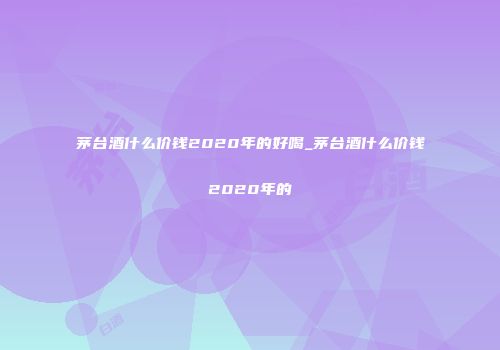 茅台酒什么价钱2020年的好喝_茅台酒什么价钱2020年的