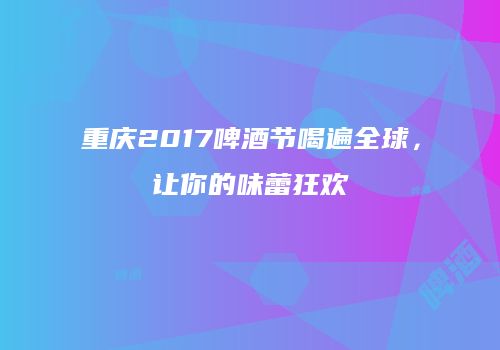 重庆2017啤酒节喝遍全球，让你的味蕾狂欢