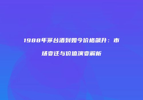 1988年茅台酒到如今价格飙升：市场变迁与价值演变解析