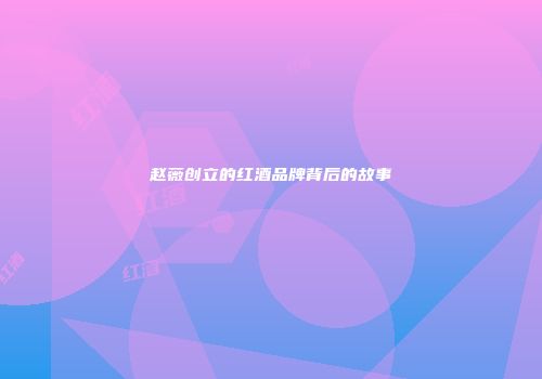 赵薇创立的红酒品牌背后的故事
