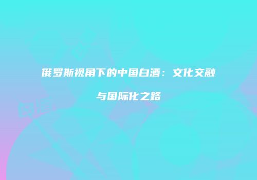 俄罗斯视角下的中国白酒：文化交融与国际化之路
