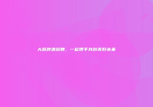 大跃啤酒招聘，一起携手共创美好未来