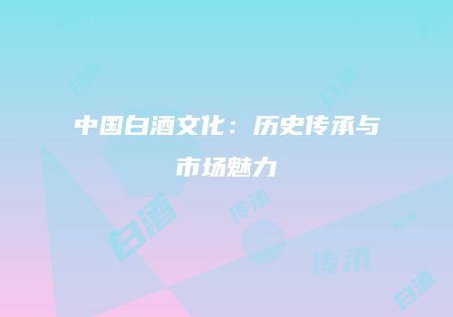 中国白酒文化：历史传承与市场魅力