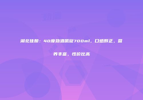 湖北佳酿：40度劲酒凯旋700ml，口感醇正，营养丰富，性价比高
