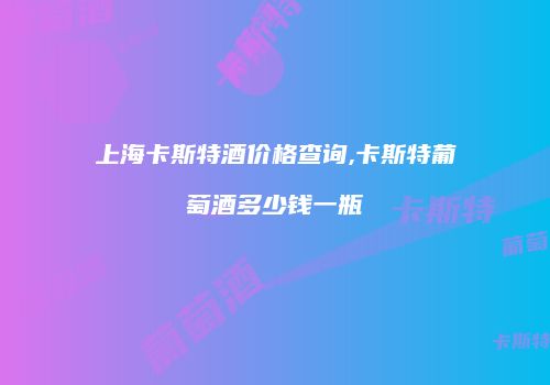 上海卡斯特酒价格查询,卡斯特葡萄酒多少钱一瓶