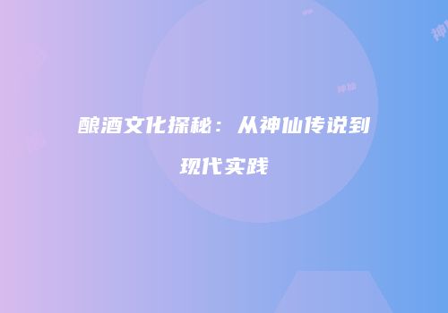 酿酒文化探秘：从神仙传说到现代实践