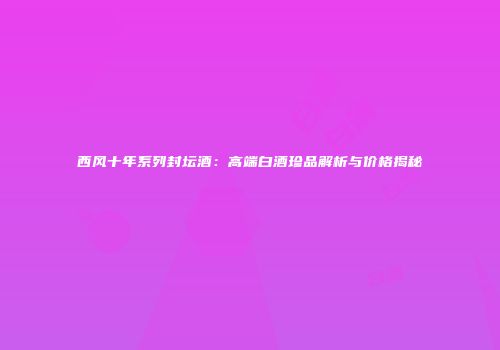 西风十年系列封坛酒：高端白酒珍品解析与价格揭秘