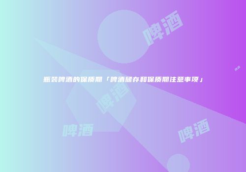 瓶装啤酒的保质期「啤酒储存和保质期注意事项」