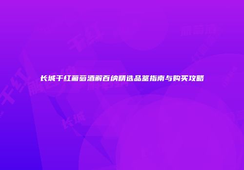 长城干红葡萄酒解百纳精选品鉴指南与购买攻略