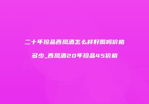 二十年珍品西凤酒怎么样好喝吗价格多少_西凤酒20年珍品45价格