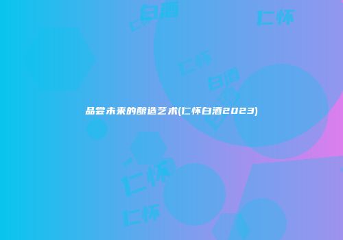 品尝未来的酿造艺术(仁怀白酒2023)
