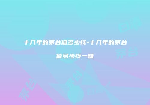 十几年的茅台值多少钱-十几年的茅台值多少钱一箱