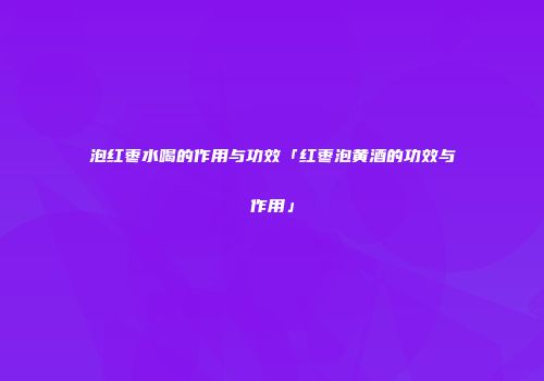 泡红枣水喝的作用与功效「红枣泡黄酒的功效与作用」