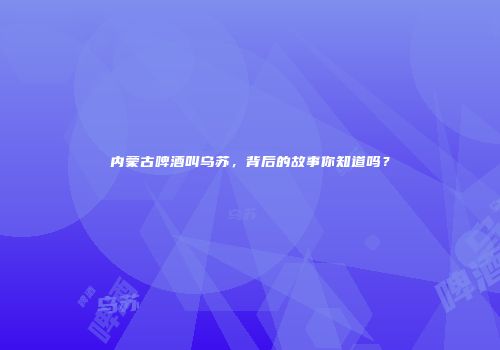 内蒙古啤酒叫乌苏，背后的故事你知道吗？