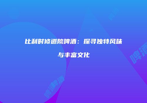 比利时修道院啤酒：探寻独特风味与丰富文化