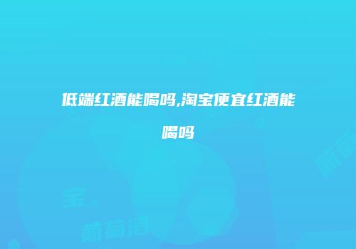 低端红酒能喝吗,淘宝便宜红酒能喝吗