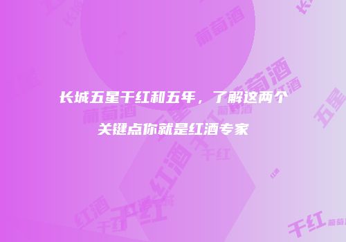 长城五星干红和五年，了解这两个关键点你就是红酒专家