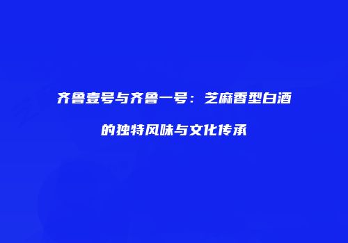 齐鲁壹号与齐鲁一号：芝麻香型白酒的独特风味与文化传承