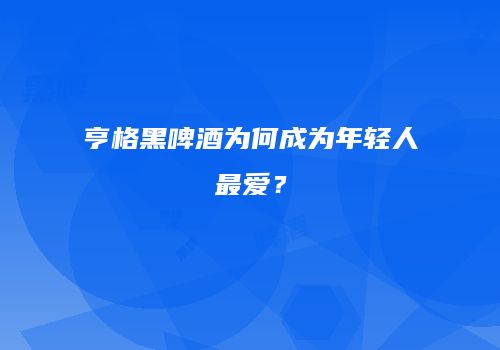 亨格黑啤酒为何成为年轻人最爱？