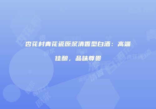 杏花村青花瓷原浆清香型白酒：高端佳酿，品味尊贵
