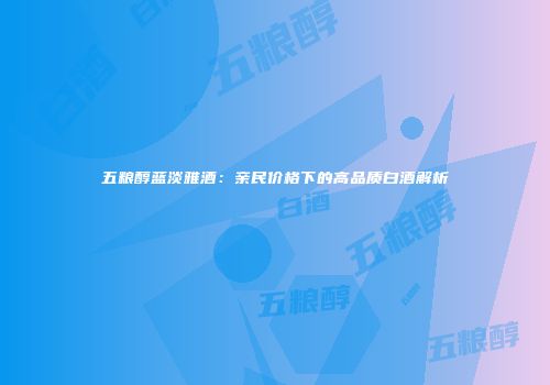 五粮醇蓝淡雅酒：亲民价格下的高品质白酒解析