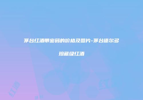 茅台红酒带密码的价格及图片-茅台德尔多珍藏级红酒