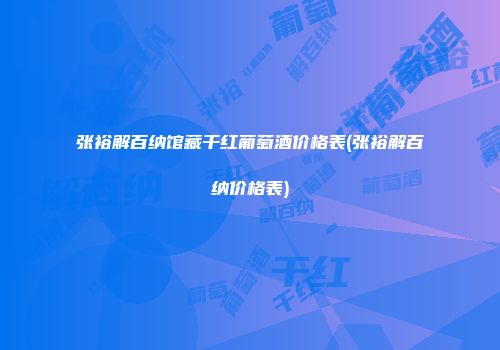 张裕解百纳馆藏干红葡萄酒价格表(张裕解百纳价格表)