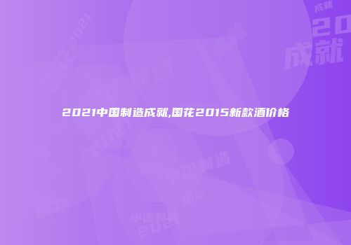 2021中国制造成就,国花2015新款酒价格