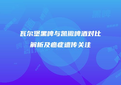 瓦尔堡黑啤与凯撒啤酒对比解析及癌症遗传关注