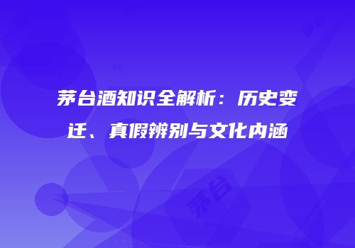 茅台酒知识全解析：历史变迁、真假辨别与文化内涵