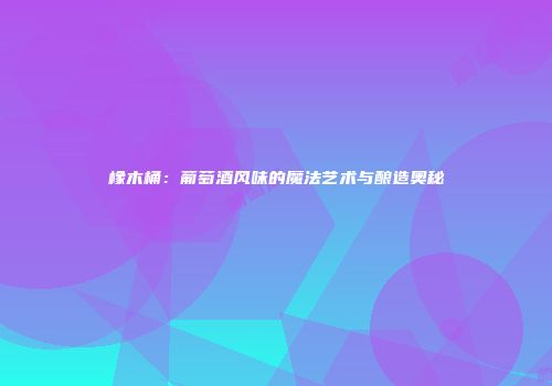 橡木桶：葡萄酒风味的魔法艺术与酿造奥秘