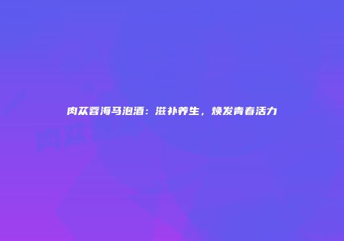 肉苁蓉海马泡酒：滋补养生，焕发青春活力