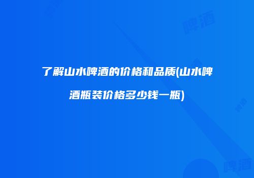 了解山水啤酒的价格和品质(山水啤酒瓶装价格多少钱一瓶)