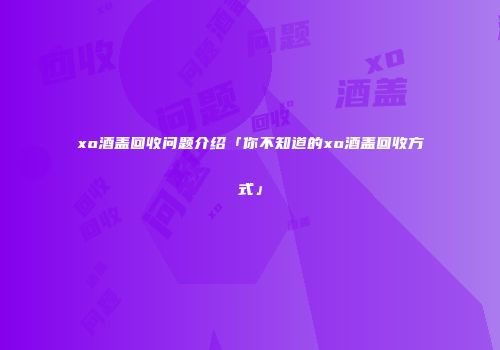 xo酒盖回收问题介绍「你不知道的xo酒盖回收方式」