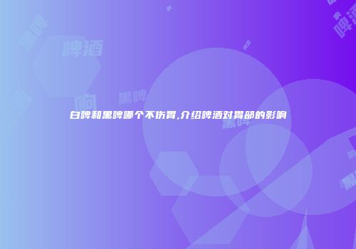 白啤和黑啤哪个不伤胃,介绍啤酒对胃部的影响