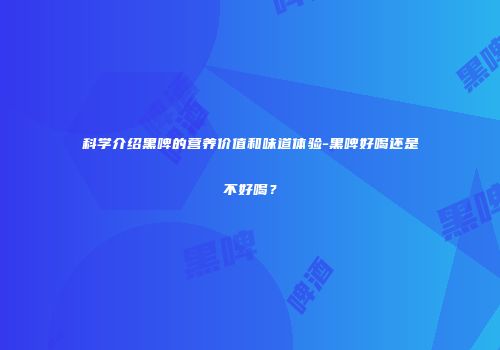 科学介绍黑啤的营养价值和味道体验-黑啤好喝还是不好喝？