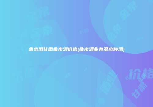 金泉酒甘肃金泉酒价格(金泉酒业有多少种酒)