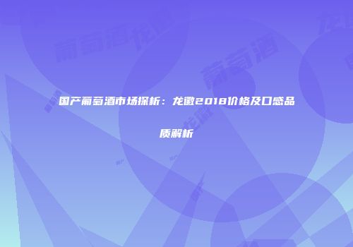 国产葡萄酒市场探析：龙徽2018价格及口感品质解析