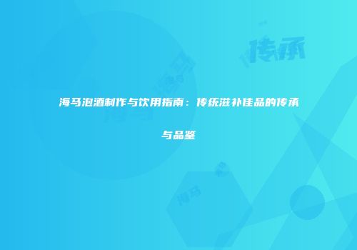 海马泡酒制作与饮用指南：传统滋补佳品的传承与品鉴