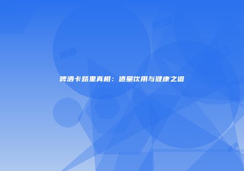 啤酒卡路里真相：适量饮用与健康之道