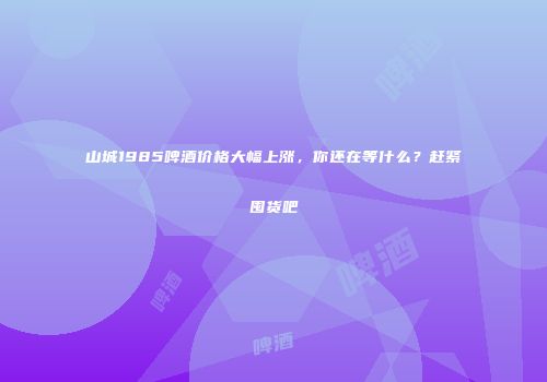 山城1985啤酒价格大幅上涨，你还在等什么？赶紧囤货吧